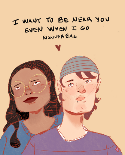 "I Want To Be Near You Even When I Go Nonverbal" 5x7 Print